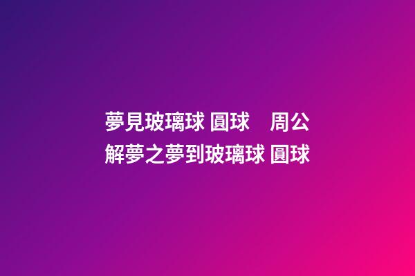 夢見玻璃球 圓球　周公解夢之夢到玻璃球 圓球